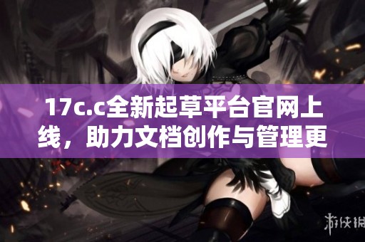 17c.c全新起草平台官网上线，助力文档创作与管理更高效