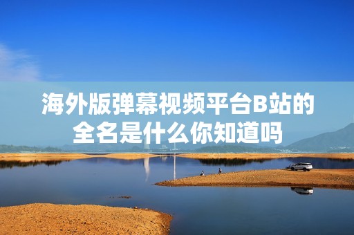 海外版弹幕视频平台B站的全名是什么你知道吗