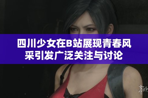 四川少女在B站展现青春风采引发广泛关注与讨论