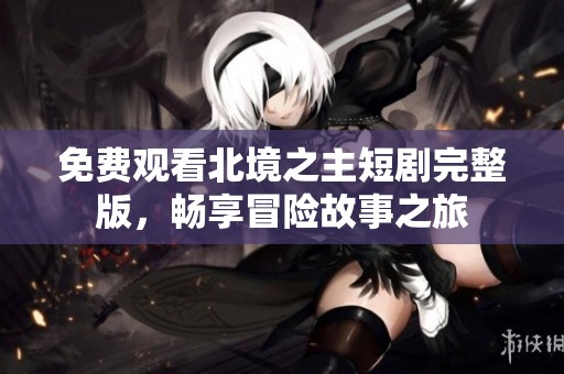 免费观看北境之主短剧完整版，畅享冒险故事之旅