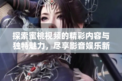 探索蜜桃视频的精彩内容与独特魅力，尽享影音娱乐新体验