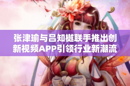 张津瑜与吕知樾联手推出创新视频APP引领行业新潮流