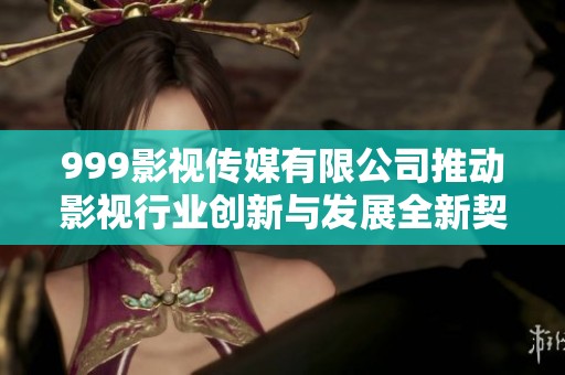 999影视传媒有限公司推动影视行业创新与发展全新契机