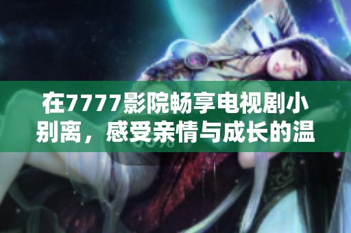 在7777影院畅享电视剧小别离，感受亲情与成长的温暖瞬间