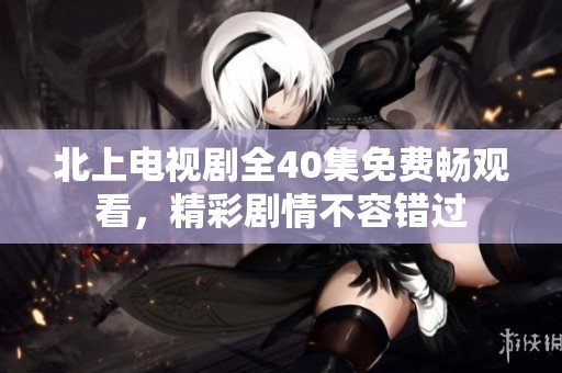 北上电视剧全40集免费畅观看，精彩剧情不容错过