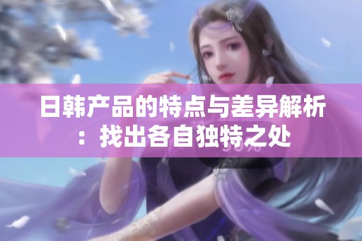 日韩产品的特点与差异解析：找出各自独特之处