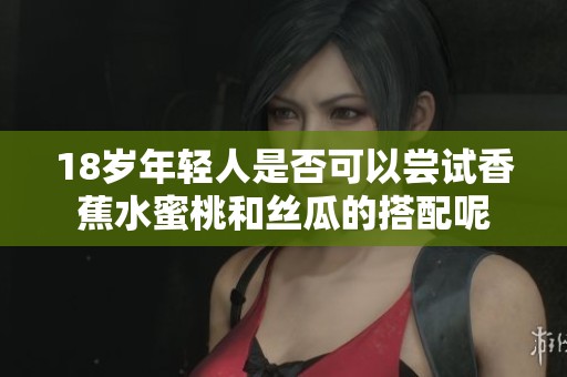 18岁年轻人是否可以尝试香蕉水蜜桃和丝瓜的搭配呢