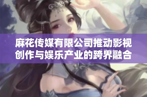 麻花传媒有限公司推动影视创作与娱乐产业的跨界融合