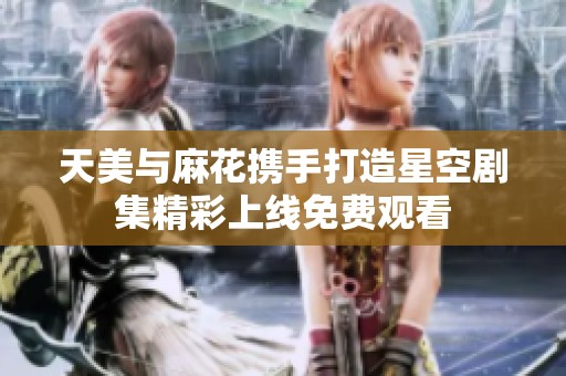 天美与麻花携手打造星空剧集精彩上线免费观看