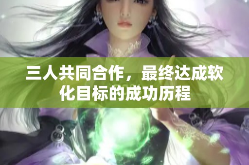 三人共同合作，最终达成软化目标的成功历程