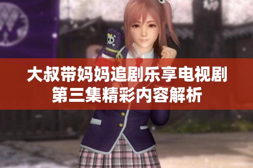 大叔带妈妈追剧乐享电视剧第三集精彩内容解析