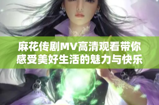 麻花传剧MV高清观看带你感受美好生活的魅力与快乐