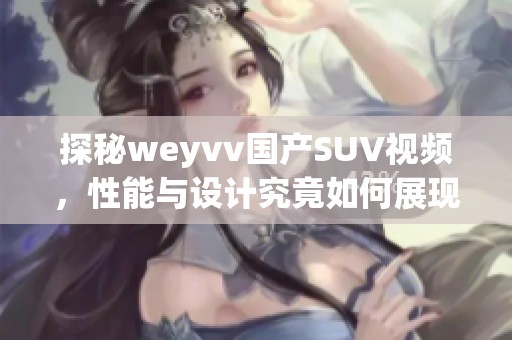 探秘weyvv国产SUV视频，性能与设计究竟如何展现 