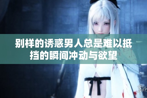 别样的诱惑男人总是难以抵挡的瞬间冲动与欲望