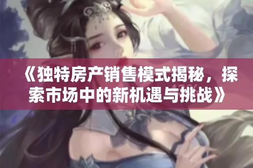 《独特房产销售模式揭秘，探索市场中的新机遇与挑战》