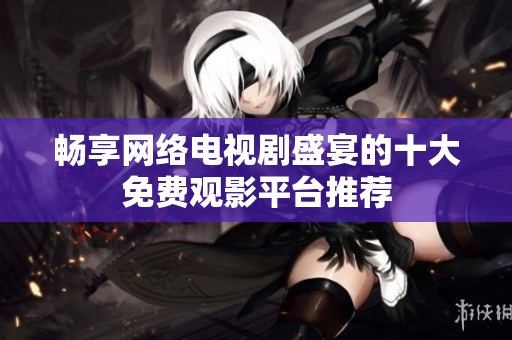 畅享网络电视剧盛宴的十大免费观影平台推荐