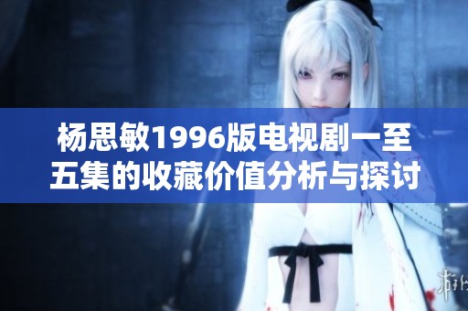 杨思敏1996版电视剧一至五集的收藏价值分析与探讨