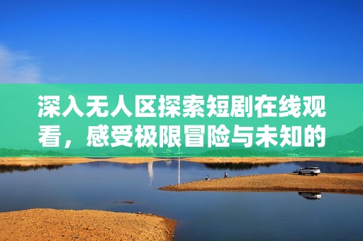 深入无人区探索短剧在线观看，感受极限冒险与未知的魅力