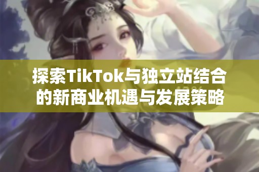 探索TikTok与独立站结合的新商业机遇与发展策略