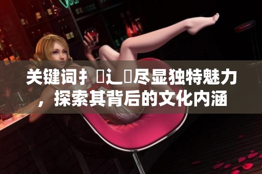 关键词扌喿辶畐尽显独特魅力，探索其背后的文化内涵