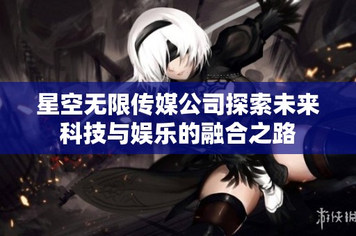 星空无限传媒公司探索未来科技与娱乐的融合之路