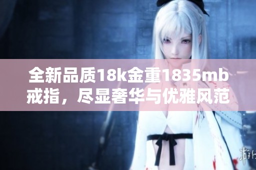 全新品质18k金重1835mb戒指，尽显奢华与优雅风范