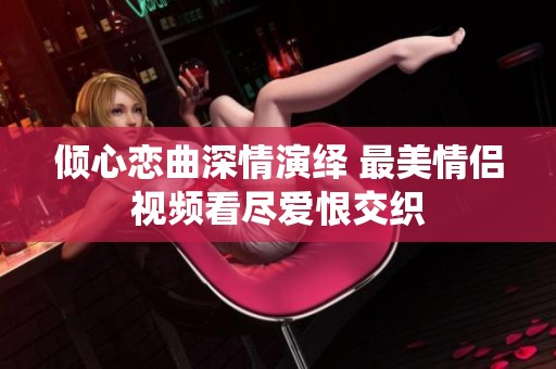 倾心恋曲深情演绎 最美情侣视频看尽爱恨交织