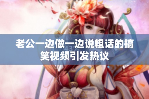 老公一边做一边说粗话的搞笑视频引发热议