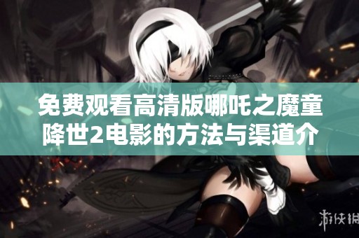 免费观看高清版哪吒之魔童降世2电影的方法与渠道介绍