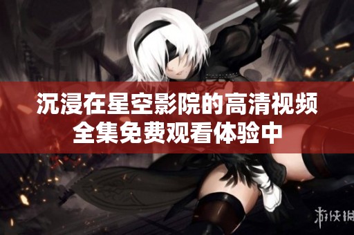 沉浸在星空影院的高清视频全集免费观看体验中