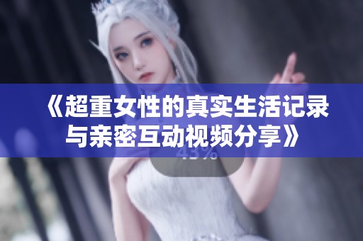 《超重女性的真实生活记录与亲密互动视频分享》