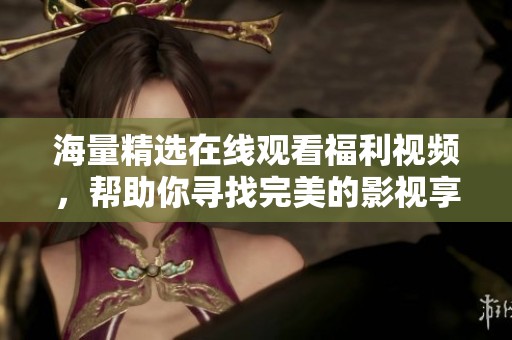 海量精选在线观看福利视频，帮助你寻找完美的影视享受体验