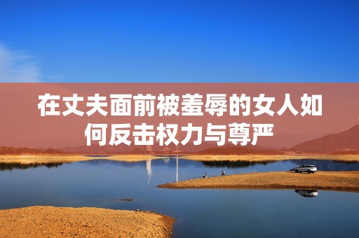 在丈夫面前被羞辱的女人如何反击权力与尊严