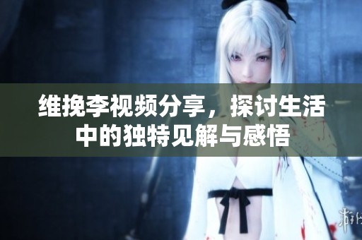 维挽李视频分享，探讨生活中的独特见解与感悟