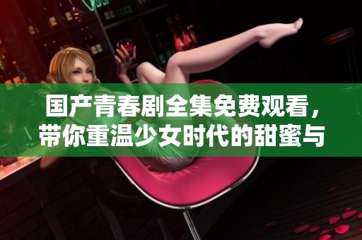 国产青春剧全集免费观看，带你重温少女时代的甜蜜与成长事件