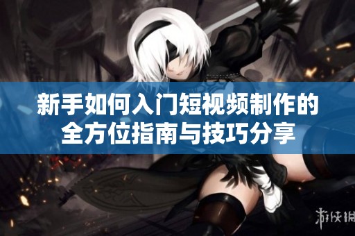 新手如何入门短视频制作的全方位指南与技巧分享