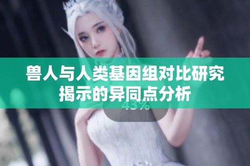 兽人与人类基因组对比研究揭示的异同点分析