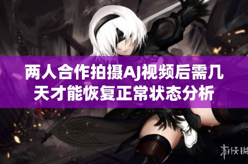 两人合作拍摄AJ视频后需几天才能恢复正常状态分析