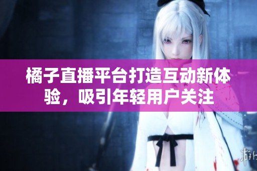 橘子直播平台打造互动新体验，吸引年轻用户关注