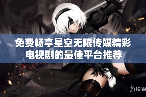 免费畅享星空无限传媒精彩电视剧的最佳平台推荐