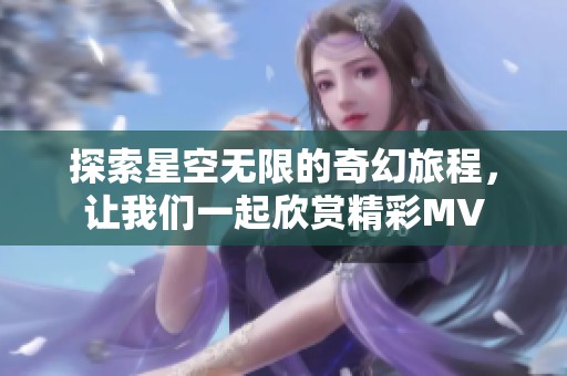探索星空无限的奇幻旅程，让我们一起欣赏精彩MV