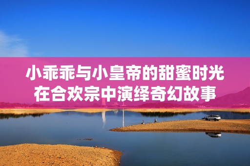 小乖乖与小皇帝的甜蜜时光在合欢宗中演绎奇幻故事