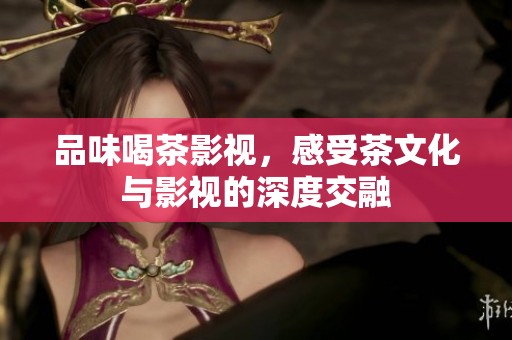 品味喝茶影视，感受茶文化与影视的深度交融