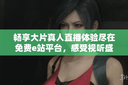 畅享大片真人直播体验尽在免费e站平台，感受视听盛宴