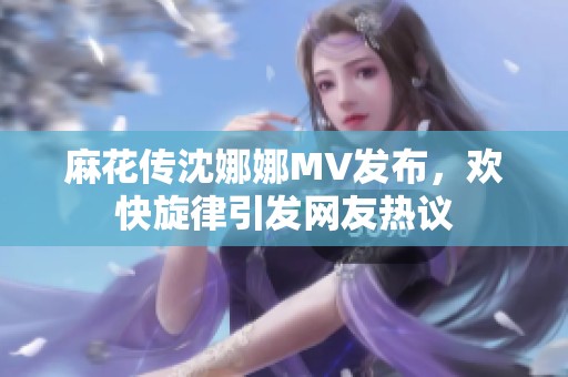 麻花传沈娜娜MV发布，欢快旋律引发网友热议