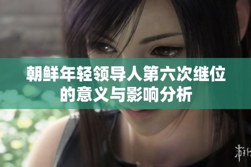 朝鲜年轻领导人第六次继位的意义与影响分析