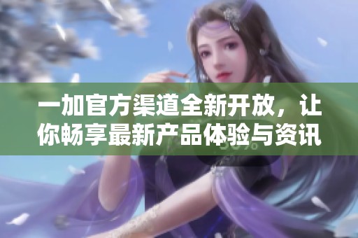 一加官方渠道全新开放，让你畅享最新产品体验与资讯