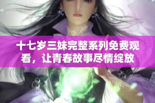 十七岁三妹完整系列免费观看，让青春故事尽情绽放