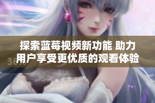 探索蓝莓视频新功能 助力用户享受更优质的观看体验