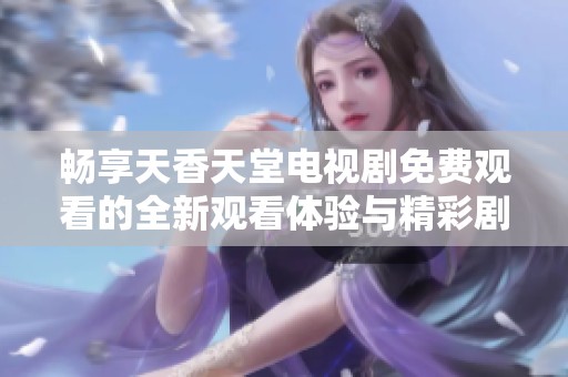 畅享天香天堂电视剧免费观看的全新观看体验与精彩剧情分析